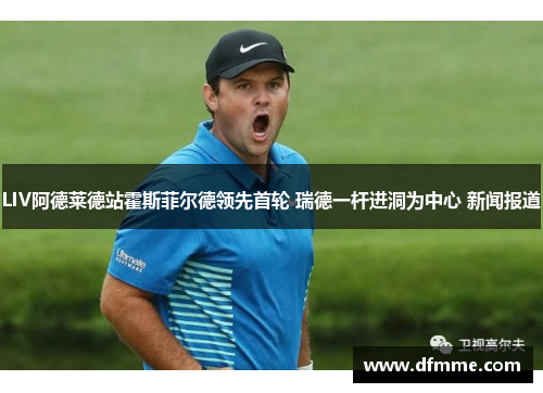 LIV阿德莱德站霍斯菲尔德领先首轮 瑞德一杆进洞为中心 新闻报道